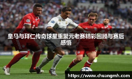 皇马与拜仁传奇球星重聚元老赛精彩回顾与赛后感悟